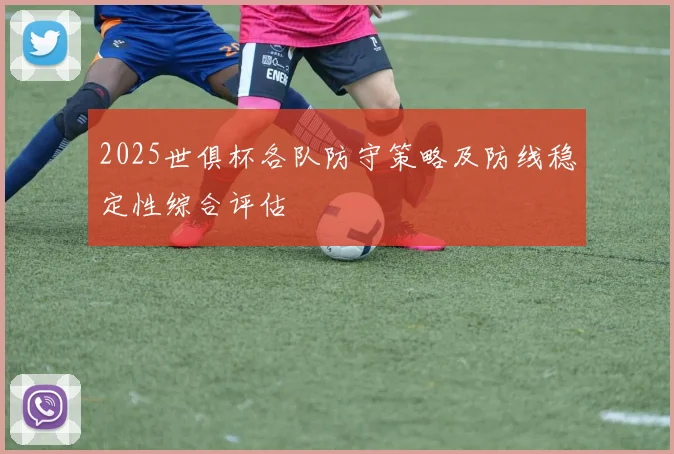 2025世俱杯各队防守策略及防线稳定性综合评估