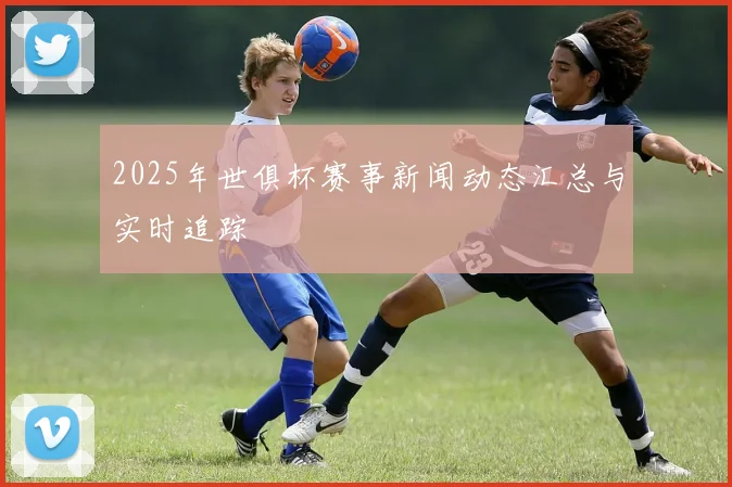 2025年世俱杯赛事新闻动态汇总与实时追踪