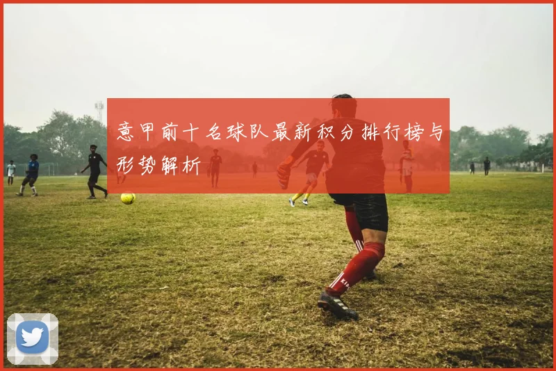 意甲前十名球队最新积分排行榜与形势解析