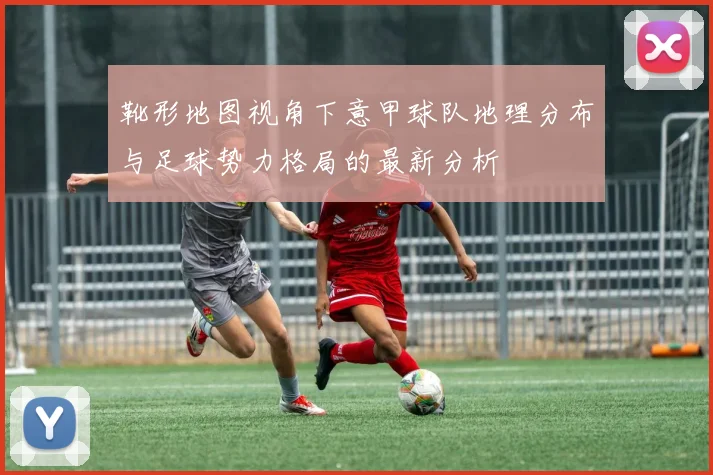 靴形地图视角下意甲球队地理分布与足球势力格局的最新分析