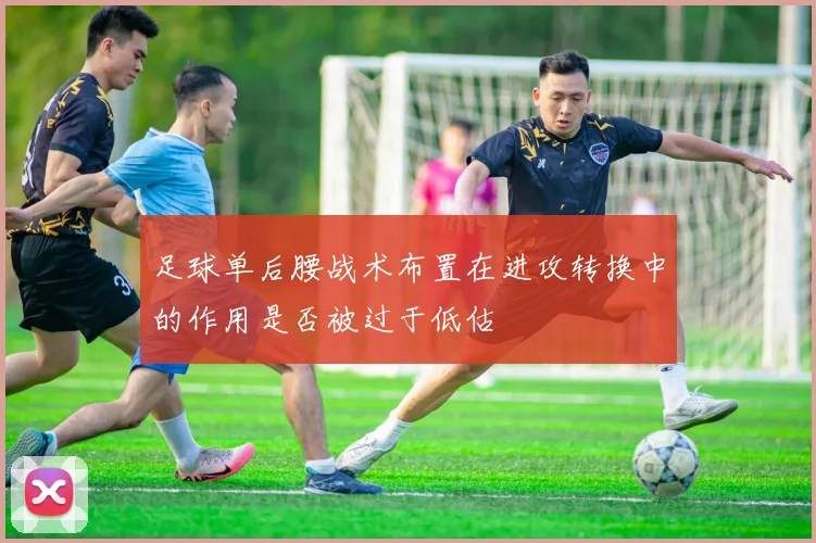 足球单后腰战术布置在进攻转换中的作用是否被过于低估
