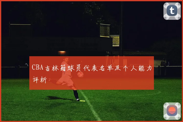 CBA吉林籍球员代表名单及个人能力评析